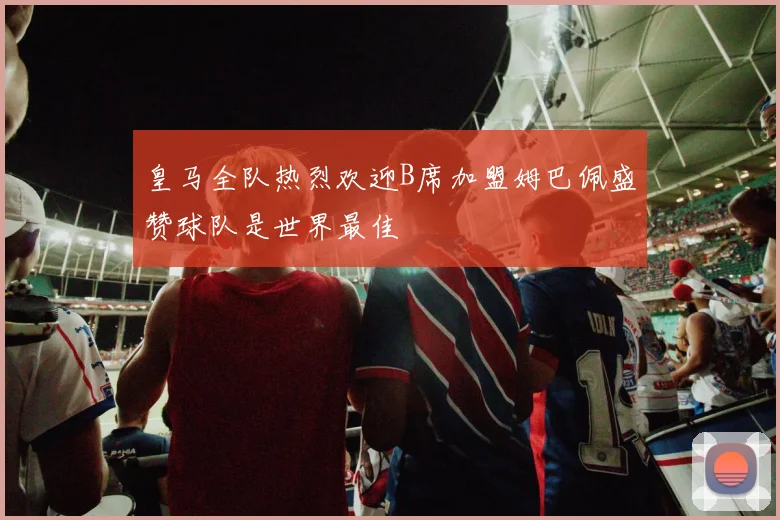 皇马全队热烈欢迎B席加盟姆巴佩盛赞球队是世界最佳