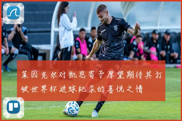 莱因克尔对凯恩寄予厚望期待其打破世界杯进球纪录的喜悦之情