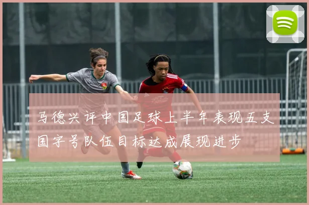 马德兴评中国足球上半年表现五支国字号队伍目标达成展现进步