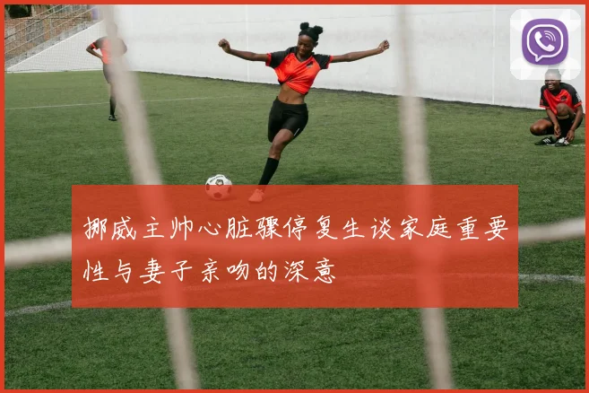 挪威主帅心脏骤停复生谈家庭重要性与妻子亲吻的深意