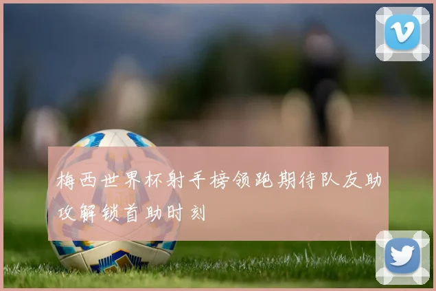 梅西世界杯射手榜领跑期待队友助攻解锁首助时刻
