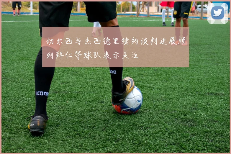 切尔西与杰西德里续约谈判进展顺利拜仁等球队表示关注