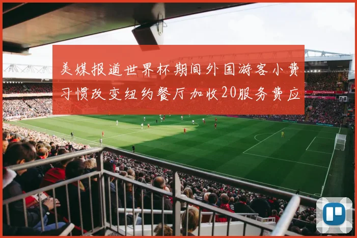 美媒报道世界杯期间外国游客小费习惯改变纽约餐厅加收20服务费应对