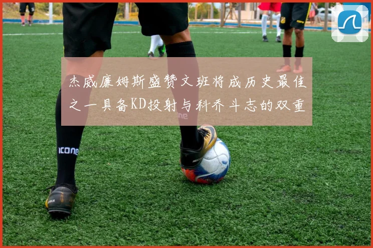 杰威廉姆斯盛赞文班将成历史最佳之一具备KD投射与科乔斗志的双重优势