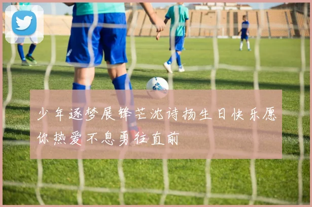 少年逐梦展锋芒沈诗扬生日快乐愿你热爱不息勇往直前