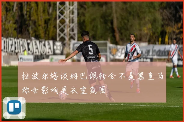 拉波尔塔谈姆巴佩转会不羡慕皇马称会影响更衣室氛围