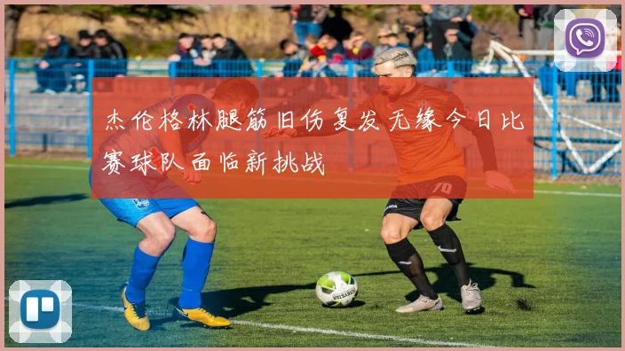 杰伦格林腿筋旧伤复发无缘今日比赛球队面临新挑战