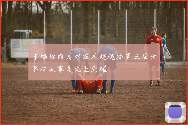 卡福称内马尔技术超越梅罗三届世界杯决赛是无上荣耀