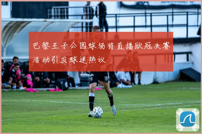 巴黎王子公园球场将直播欧冠决赛活动引发球迷热议