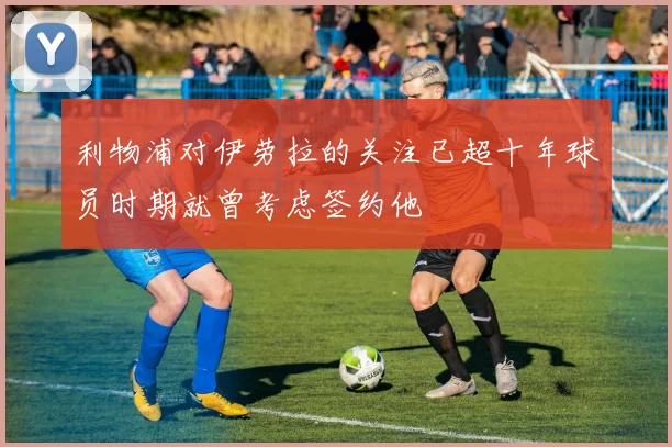 利物浦对伊劳拉的关注已超十年球员时期就曾考虑签约他
